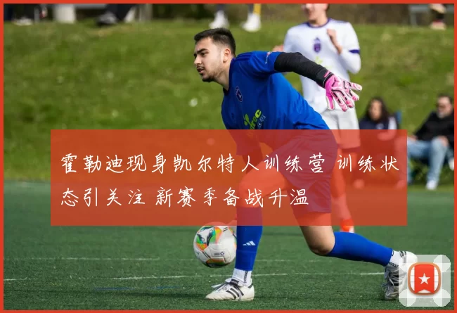 霍勒迪现身凯尔特人训练营 训练状态引关注 新赛季备战升温