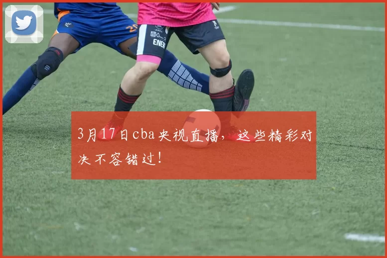 3月17日cba央视直播，这些精彩对决不容错过！