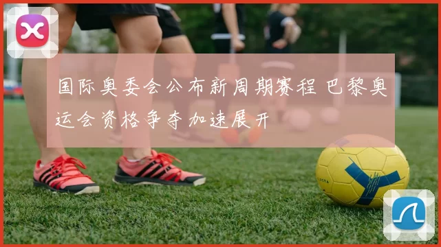 国际奥委会公布新周期赛程 巴黎奥运会资格争夺加速展开