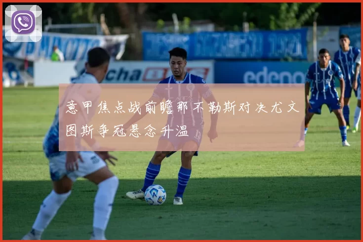 意甲焦点战前瞻那不勒斯对决尤文图斯争冠悬念升温
