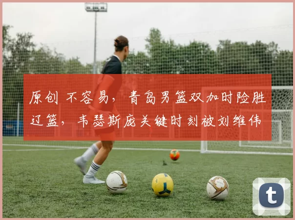 原创 不容易，青岛男篮双加时险胜辽篮，韦瑟斯庞关键时刻被刘维伟弃用