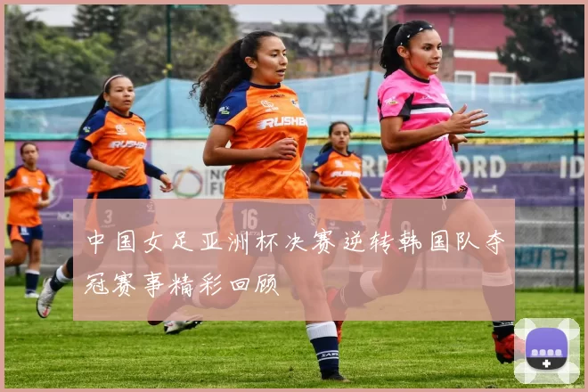 中国女足亚洲杯决赛逆转韩国队夺冠赛事精彩回顾