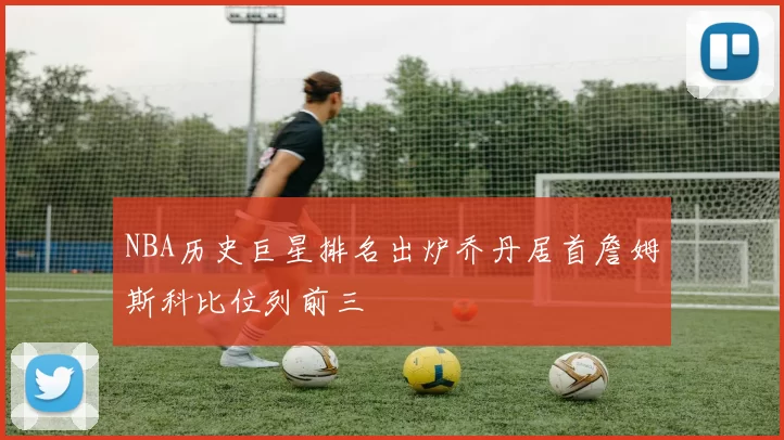 NBA历史巨星排名出炉乔丹居首詹姆斯科比位列前三