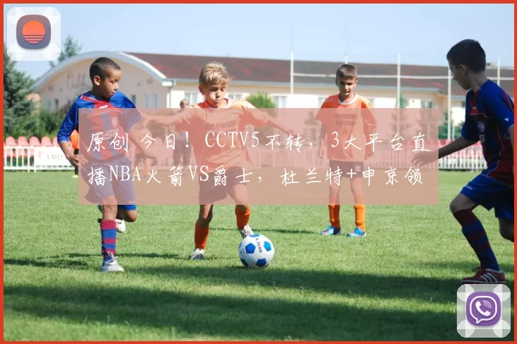 原创 今日！CCTV5不转，3大平台直播NBA火箭VS爵士，杜兰特+申京领衔姚明老东家出战
