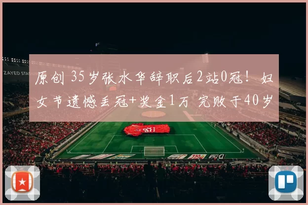 原创 35岁张水华辞职后2站0冠！妇女节遗憾丢冠+奖金1万 完败于40岁老将