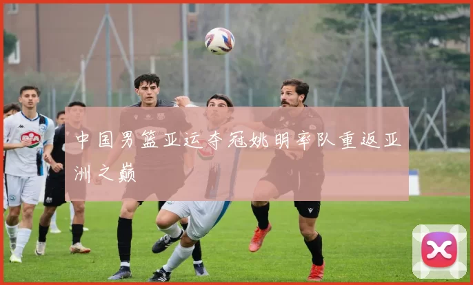 中国男篮亚运夺冠姚明率队重返亚洲之巅