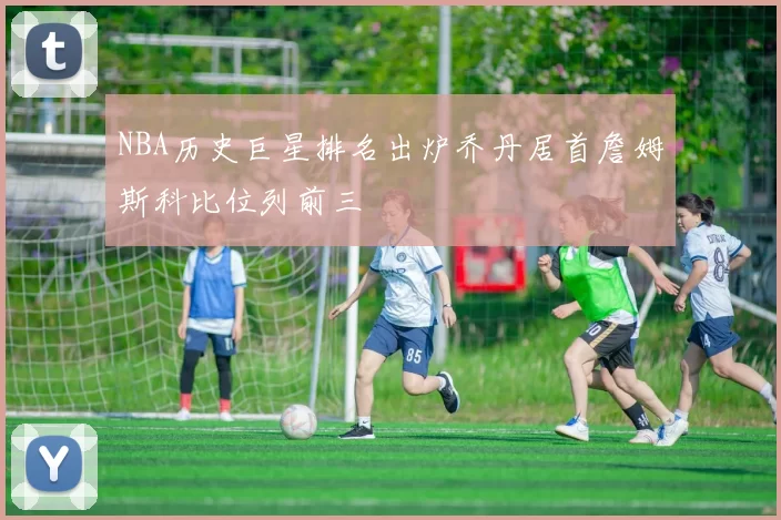 NBA历史巨星排名出炉乔丹居首詹姆斯科比位列前三