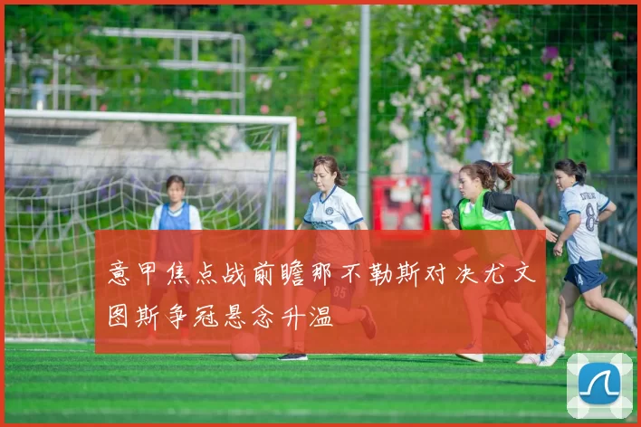 意甲焦点战前瞻那不勒斯对决尤文图斯争冠悬念升温