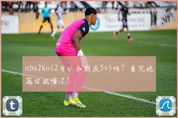 nba2kol2可以和朋友5v5吗?看完这篇你就懂了!