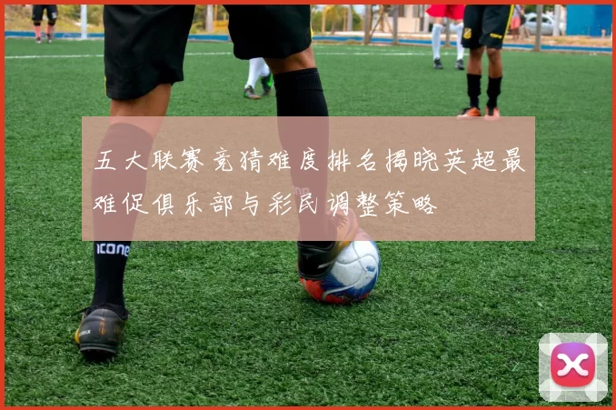 五大联赛竞猜难度排名揭晓英超最难促俱乐部与彩民调整策略