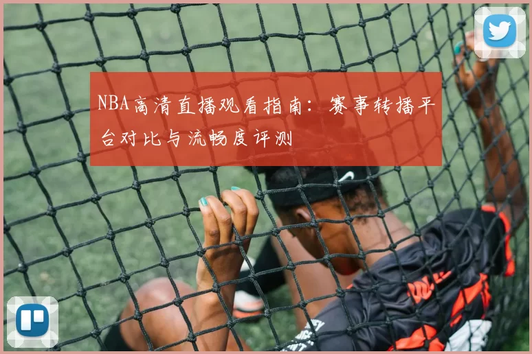 NBA高清直播观看指南：赛事转播平台对比与流畅度评测