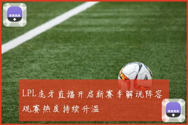LPL虎牙直播开启新赛季解说阵容 观赛热度持续升温