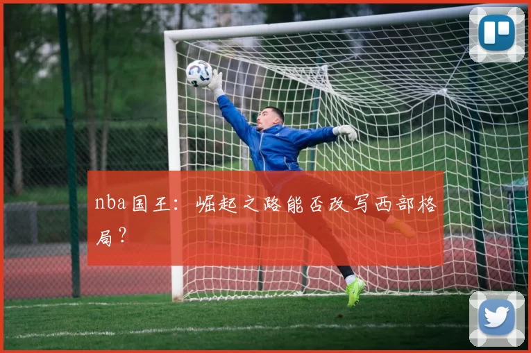 nba国王:崛起之路能否改写西部格局?