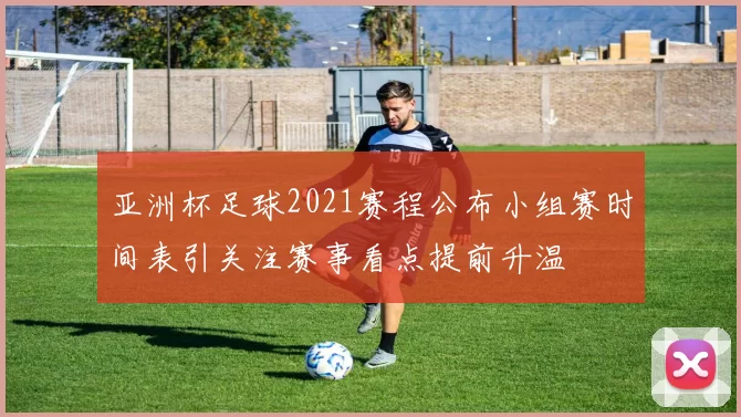 亚洲杯足球2021赛程公布小组赛时间表引关注赛事看点提前升温