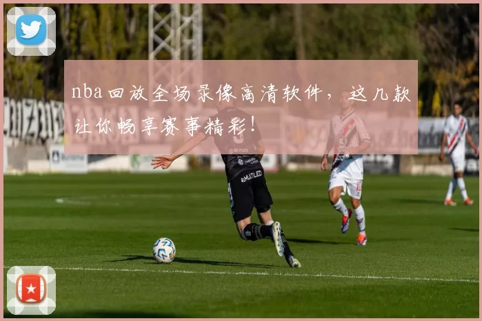 nba回放全场录像高清软件，这几款让你畅享赛事精彩！