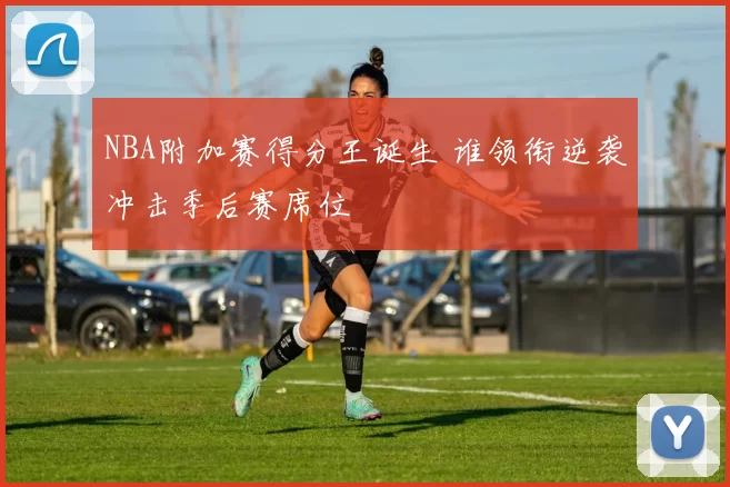 NBA附加赛得分王诞生 谁领衔逆袭冲击季后赛席位