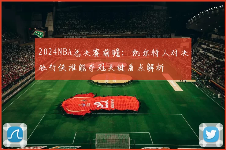 2024NBA总决赛前瞻：凯尔特人对决独行侠谁能夺冠关键看点解析