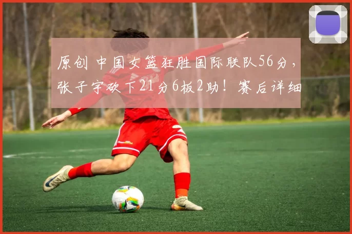 原创 中国女篮狂胜国际联队56分，张子宇砍下21分6板2助！赛后详细数据出炉
