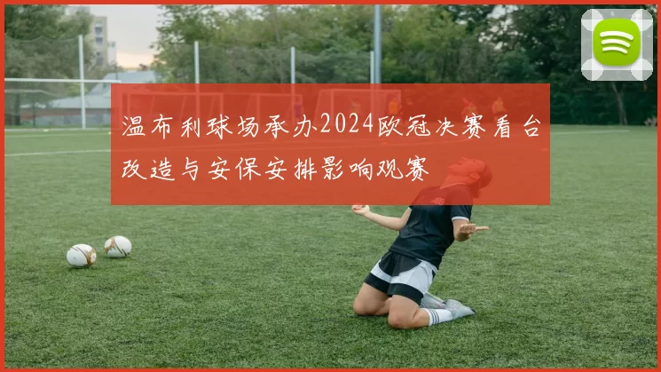 温布利球场承办2024欧冠决赛看台改造与安保安排影响观赛