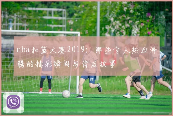nba扣篮大赛2019:那些令人热血沸腾的精彩瞬间与背后故事