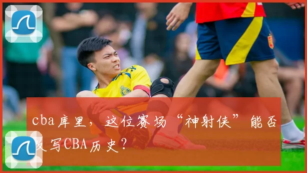 cba库里,这位赛场“神射侠”能否改写CBA历史?