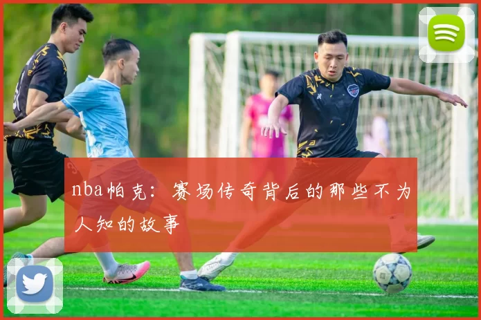 nba帕克:赛场传奇背后的那些不为人知的故事