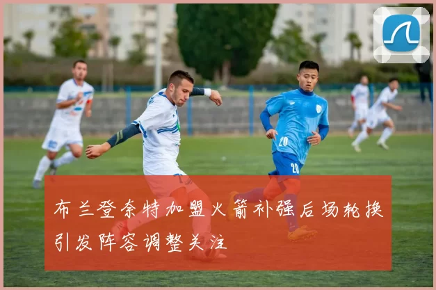 布兰登奈特加盟火箭补强后场轮换引发阵容调整关注