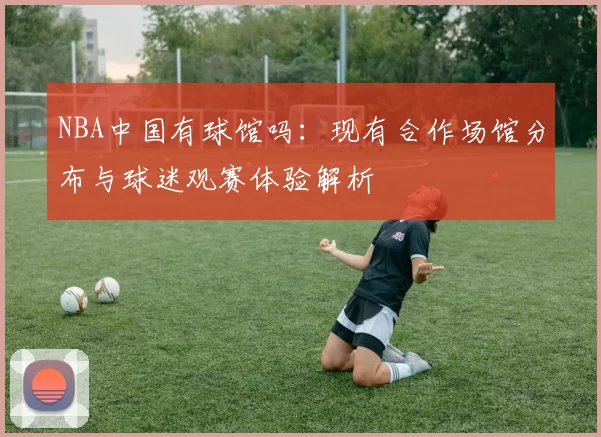 NBA中国有球馆吗：现有合作场馆分布与球迷观赛体验解析
