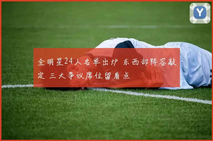 全明星24人名单出炉 东西部阵容敲定 三大争议席位留看点